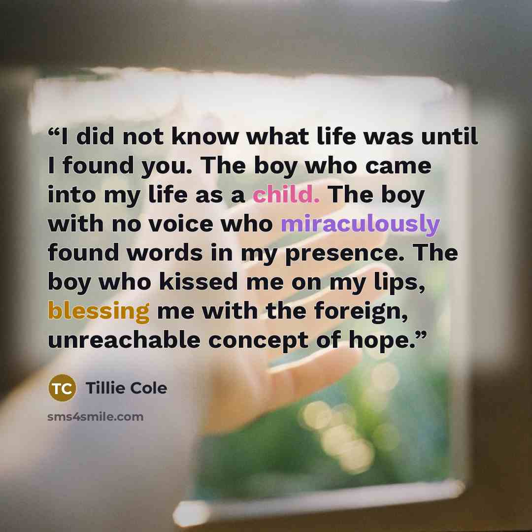 “I did not know what life was until I found you. The boy who came into my life as a child. The boy with no voice who miraculously found words in my presence. The boy who kissed me on my lips, blessing me with the foreign, unreachable concept of hope.” quote by Tillie Cole
