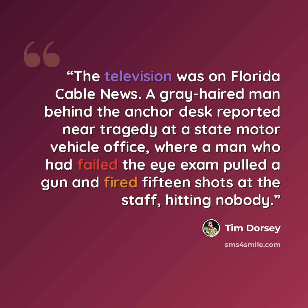 “The television was on Florida Cable News. A gray-haired man behind the anchor desk reported near tragedy at a state motor vehicle office, where a man who had failed the eye exam pulled a gun and fired fifteen shots at the staff, hitting nobody.” quote by Tim Dorsey