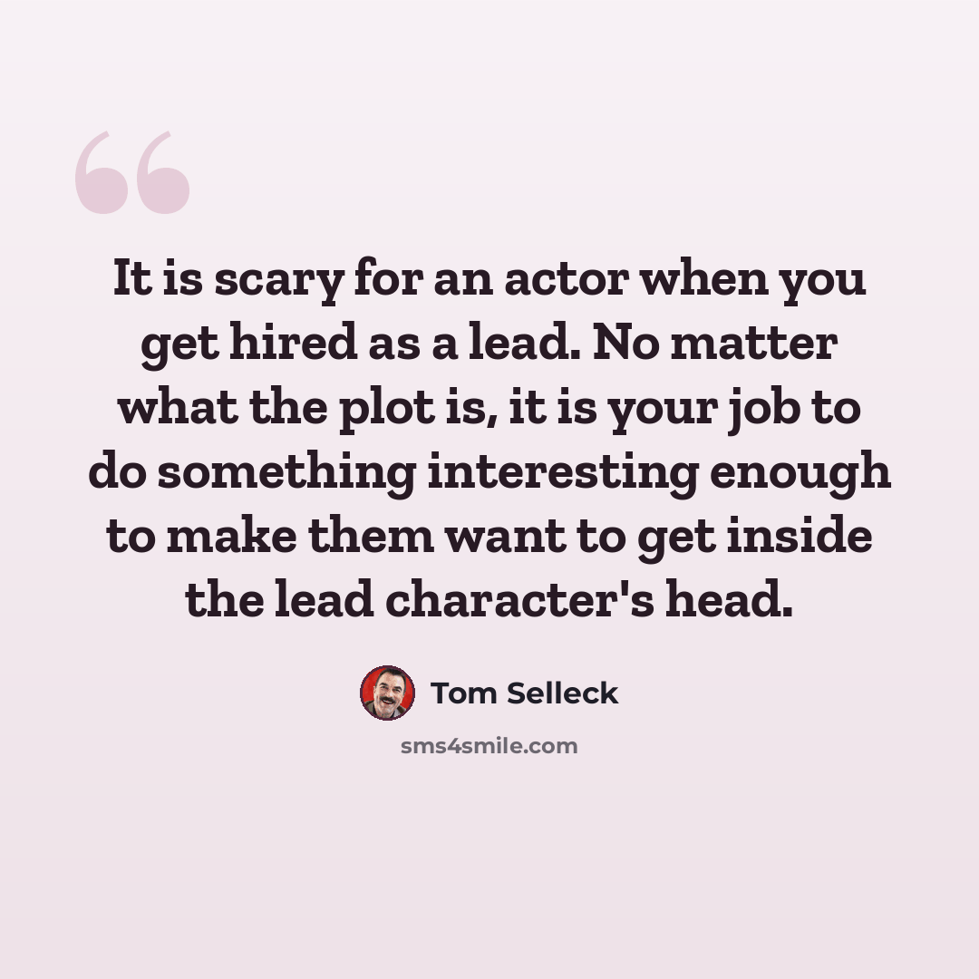 “It is scary for an actor when you get hired as a lead. No matter what the plot is, it is your job to do something interesting enough to make them want to get inside the lead character's head.” quote by Tom Selleck