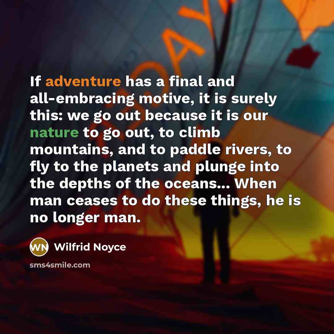 “If adventure has a final and all-embracing motive, it is surely this: we go out because it is our nature to go out, to climb mountains, and to paddle rivers, to fly to the planets and plunge into the depths of the oceans... When man ceases to do these things, he is no longer man.” quote by Wilfrid Noyce