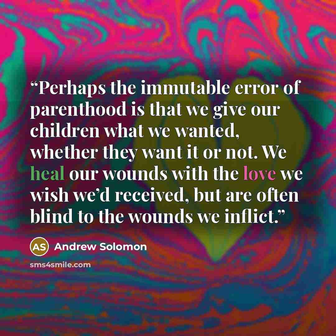 “Perhaps the immutable error of parenthood is that we give our children what we wanted, whether they want it or not. We heal our wounds with the love we wish we’d received, but are often blind to the wounds we inflict.” quote by Andrew Solomon