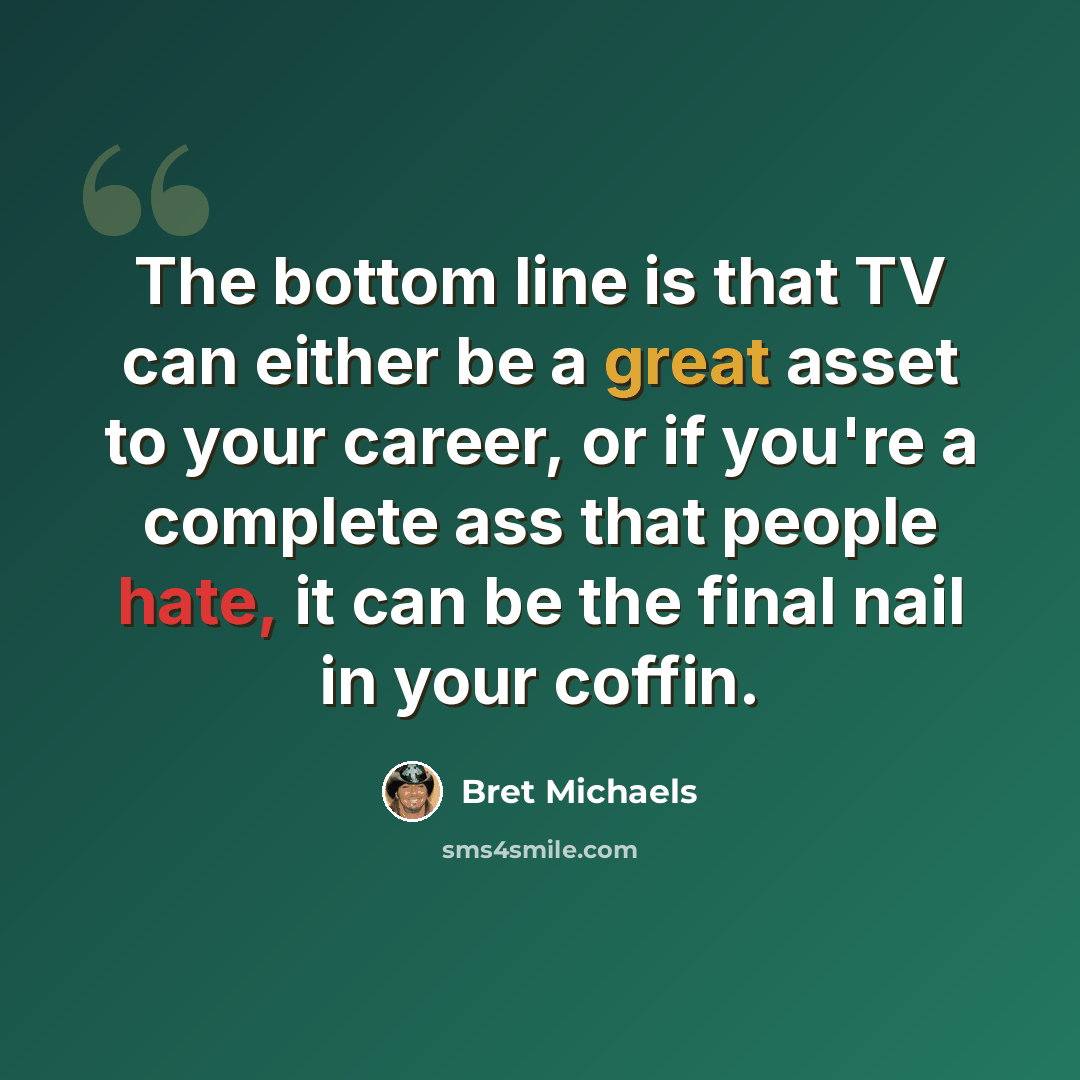 “The bottom line is that TV can either be a great asset to your career, or if you're a complete ass that people hate, it can be the final nail in your coffin.” quote by Bret Michaels