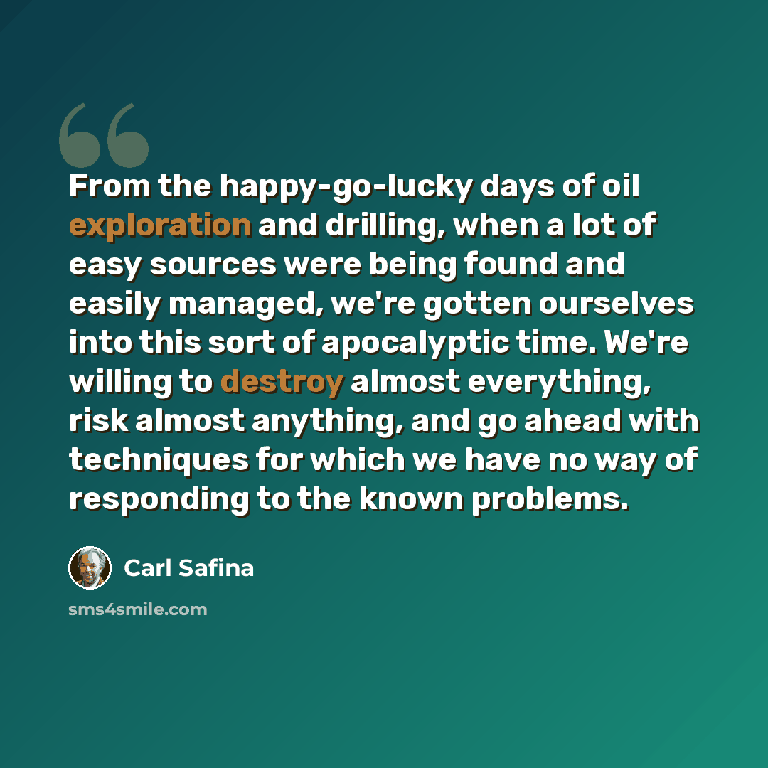 “From the happy-go-lucky days of oil exploration and drilling, when a lot of easy sources were being found and easily managed, we're gotten ourselves into this sort of apocalyptic time. We're willing to destroy almost everything, risk almost anything, and go ahead with techniques for which we have…” quote by Carl Safina