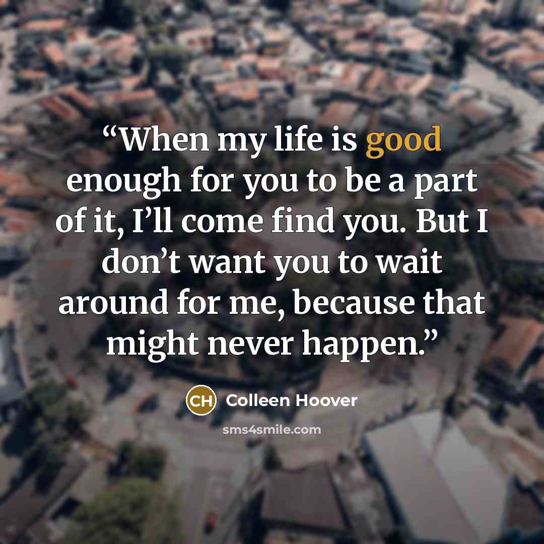 “When my life is good enough for you to be a part of it, I’ll come find you. But I don’t want you to wait around for me, because that might never happen.” quote by Colleen Hoover