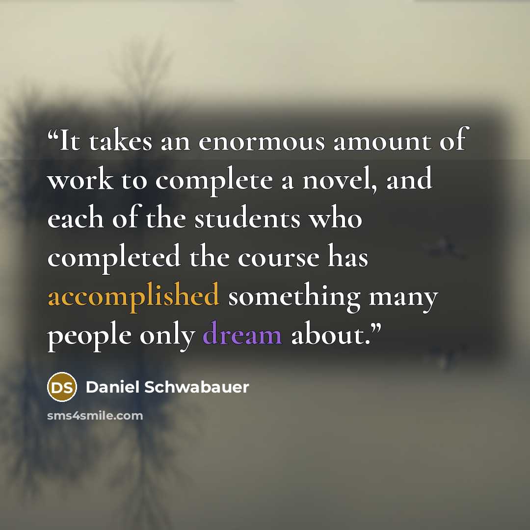 “It takes an enormous amount of work to complete a novel, and each of the students who completed the course has accomplished something many people only dream about.” quote by Daniel Schwabauer