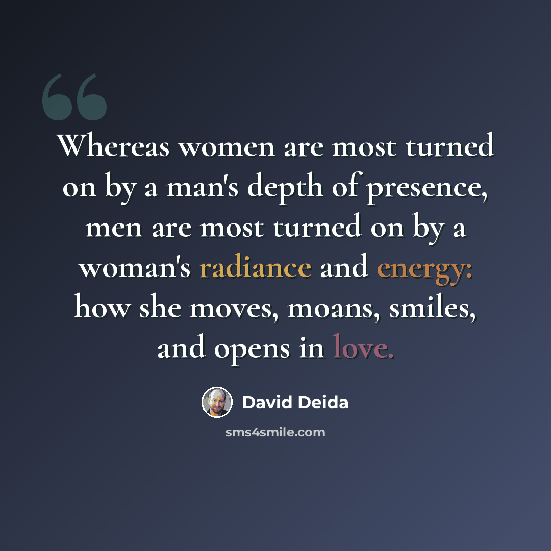 “Whereas women are most turned on by a man's depth of presence, men are most turned on by a woman's radiance and energy: how she moves, moans, smiles, and opens in love.” quote by David Deida