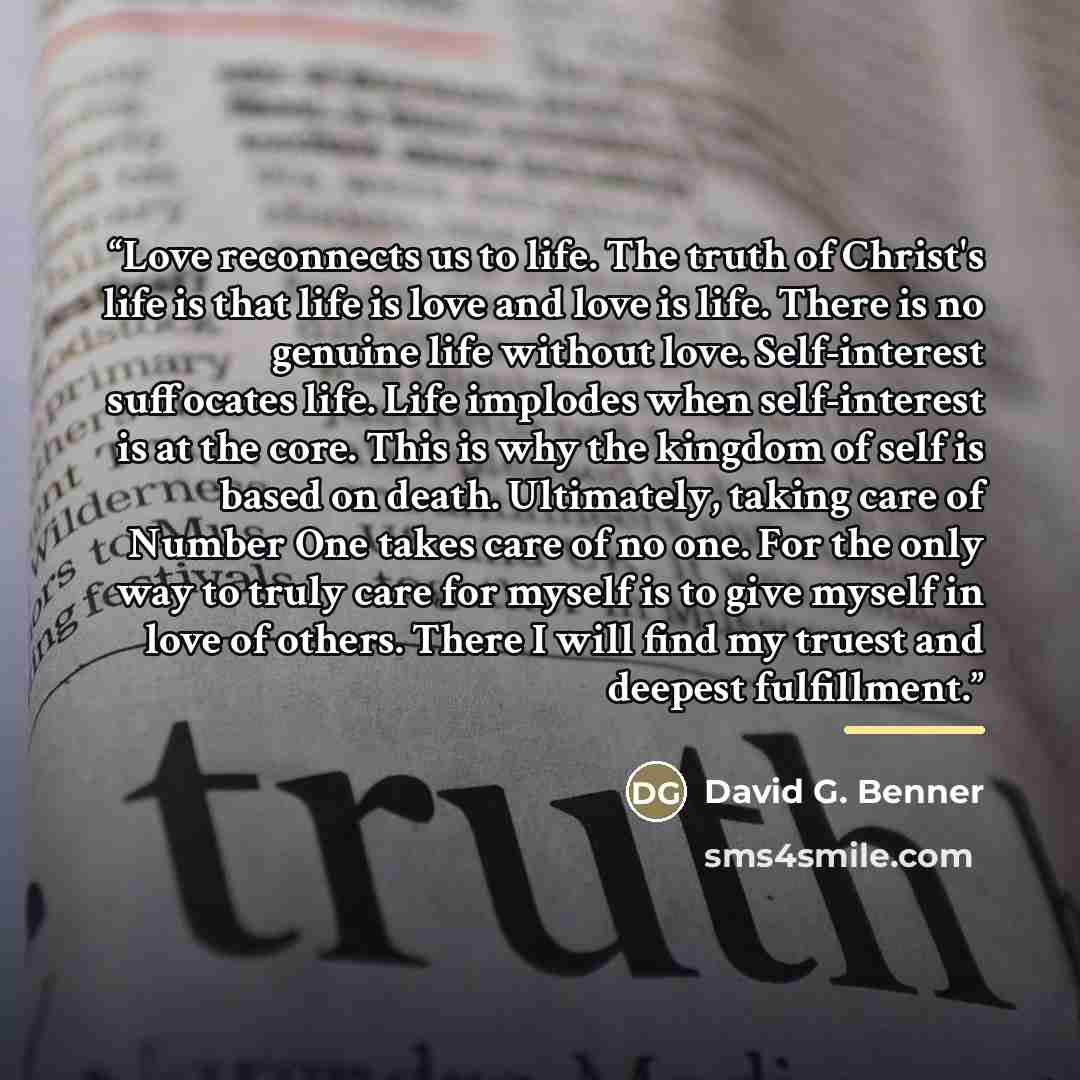 “Love reconnects us to life. The truth of Christ's life is that life is love and love is life. There is no genuine life without love. Self-interest suffocates life. Life implodes when self-interest is at the core. This is why the kingdom of self is based on death. Ultimately, taking care of Number…” quote by David G. Benner