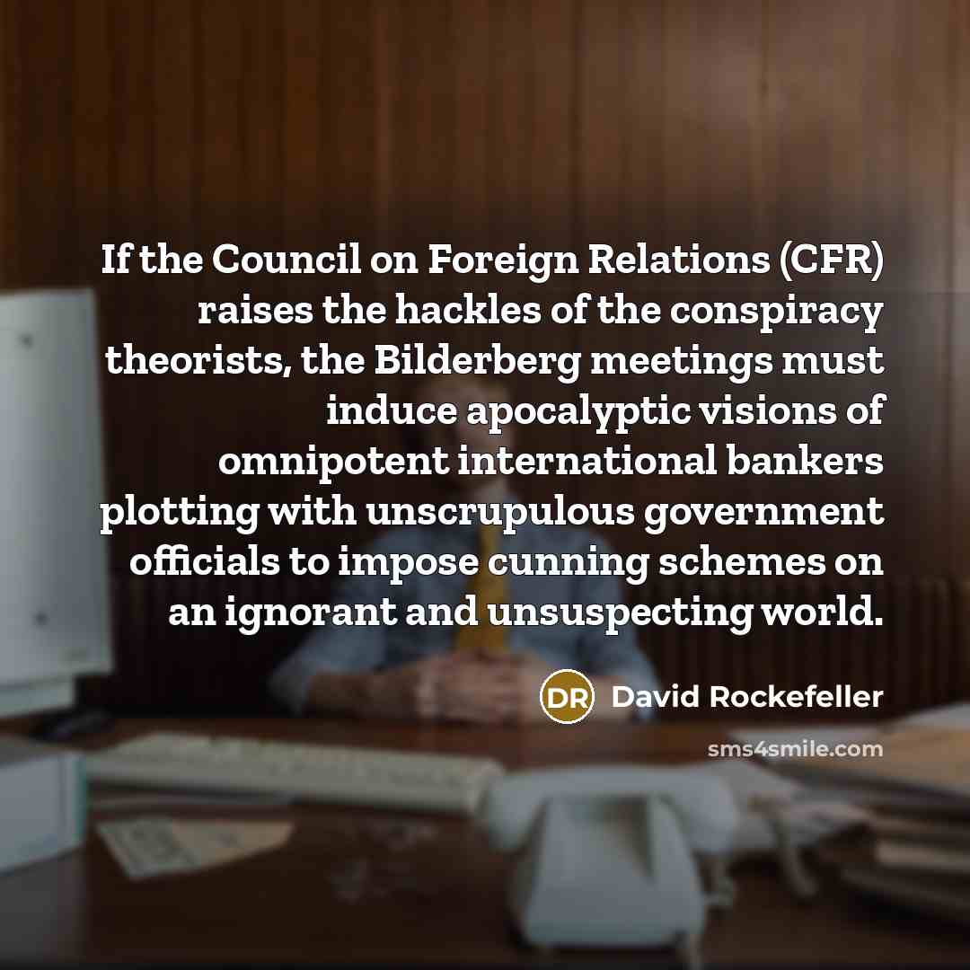 “If the Council on Foreign Relations (CFR) raises the hackles of the conspiracy theorists, the Bilderberg meetings must induce apocalyptic visions of omnipotent international bankers plotting with unscrupulous government officials to impose cunning schemes on an ignorant and unsuspecting world.” quote by David Rockefeller
