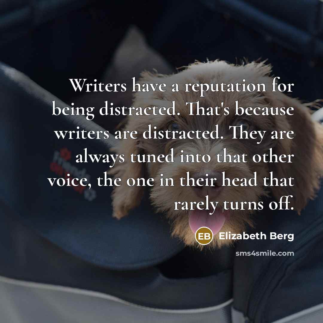 “Writers have a reputation for being distracted. That's because writers are distracted. They are always tuned into that other voice, the one in their head that rarely turns off.” quote by Elizabeth Berg