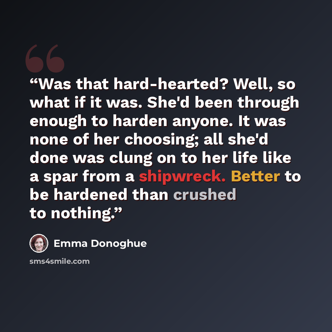 “Was that hard-hearted? Well, so what if it was. She'd been through enough to harden anyone. It was none of her choosing; all she'd done was clung on to her life like a spar from a shipwreck. Better to be hardened than crushed to nothing.” quote by Emma Donoghue