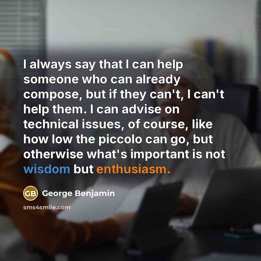 “I always say that I can help someone who can already compose, but if they can't, I can't help them. I can advise on technical issues, of course, like how low the piccolo can go, but otherwise what's important is not wisdom but enthusiasm.” quote by George Benjamin