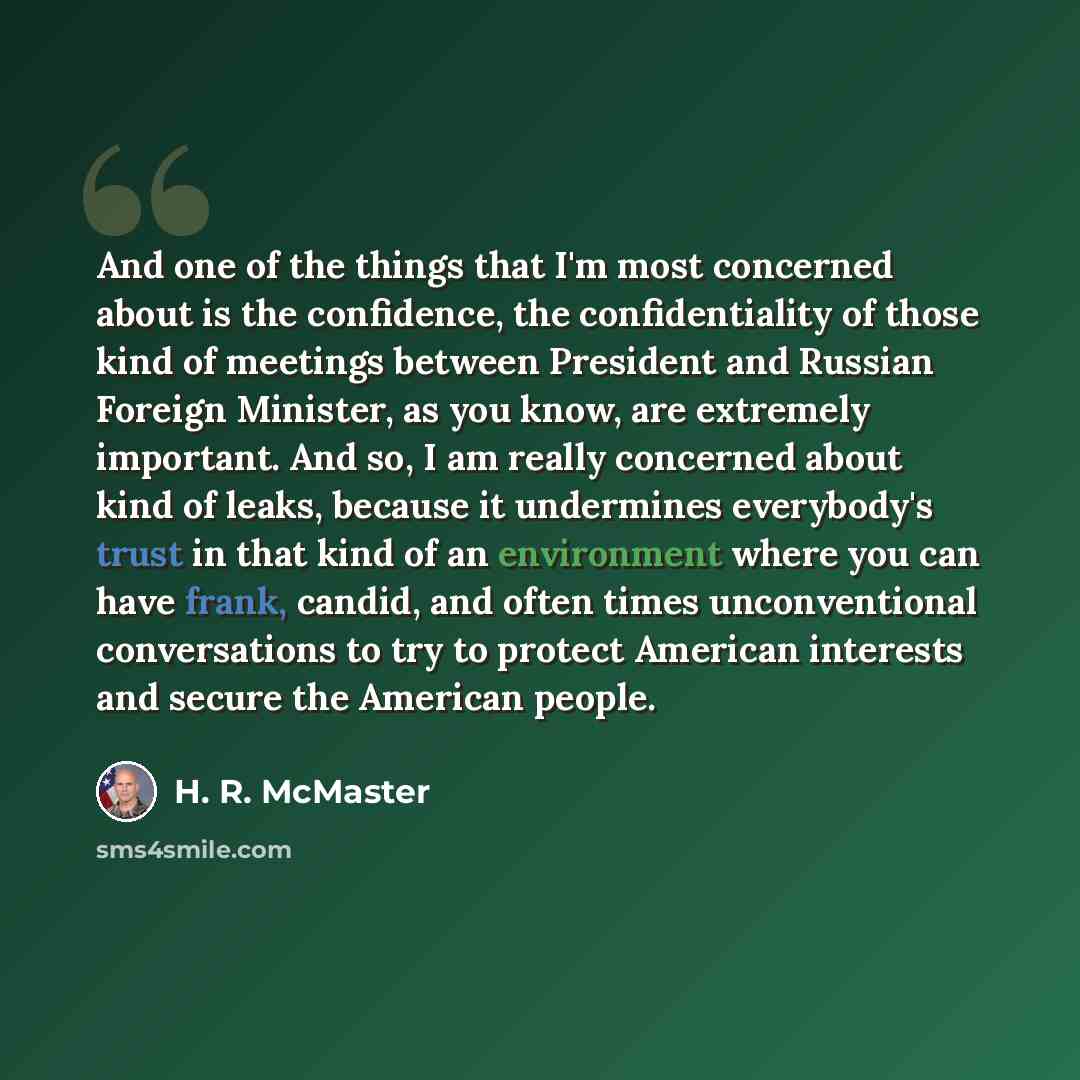 “And one of the things that I'm most concerned about is the confidence, the confidentiality of those kind of meetings between President and Russian Foreign Minister, as you know, are extremely important. And so, I am really concerned about kind of leaks, because it undermines everybody's trust in…” quote by H. R. McMaster