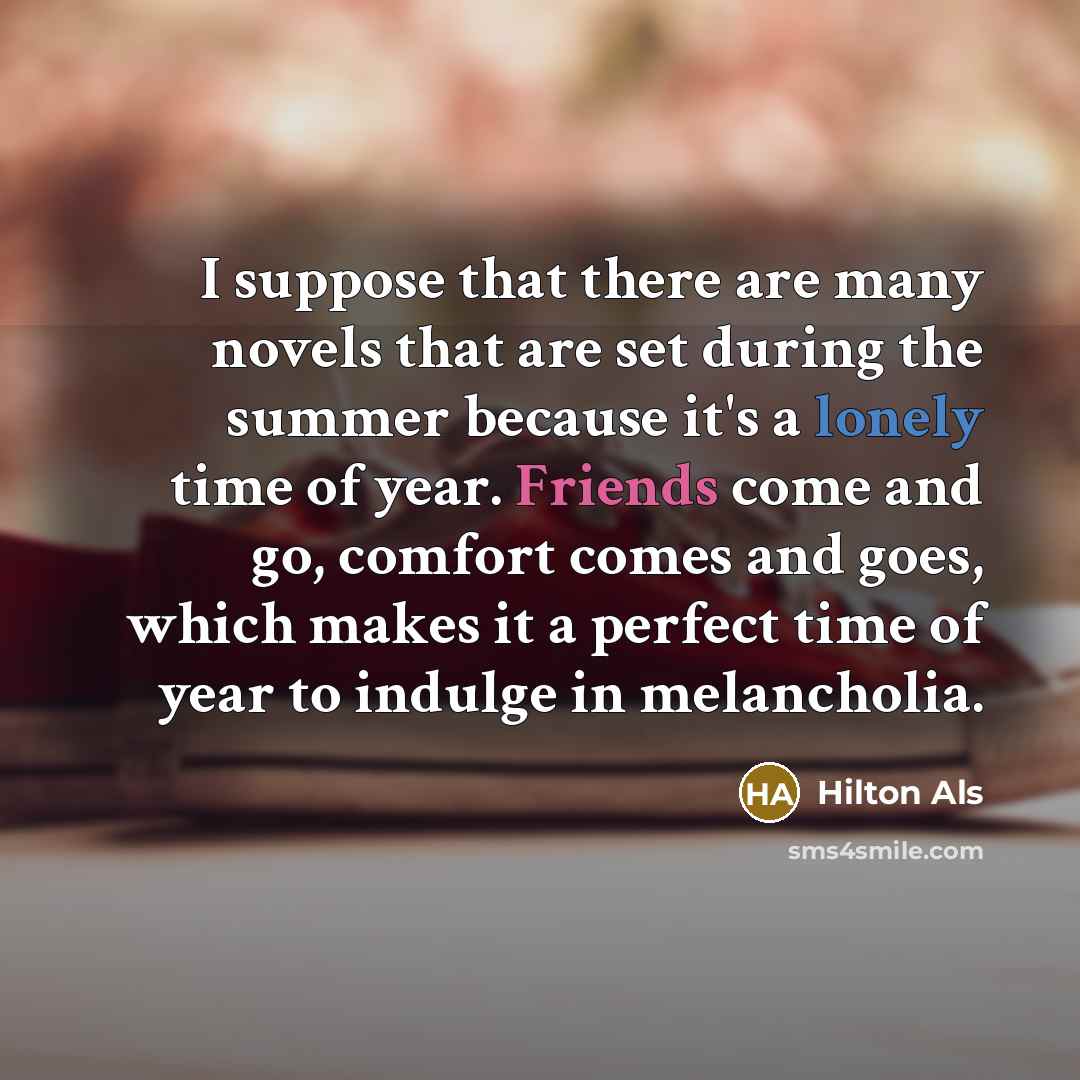 “I suppose that there are many novels that are set during the summer because it's a lonely time of year. Friends come and go, comfort comes and goes, which makes it a perfect time of year to indulge in melancholia.” quote by Hilton Als
