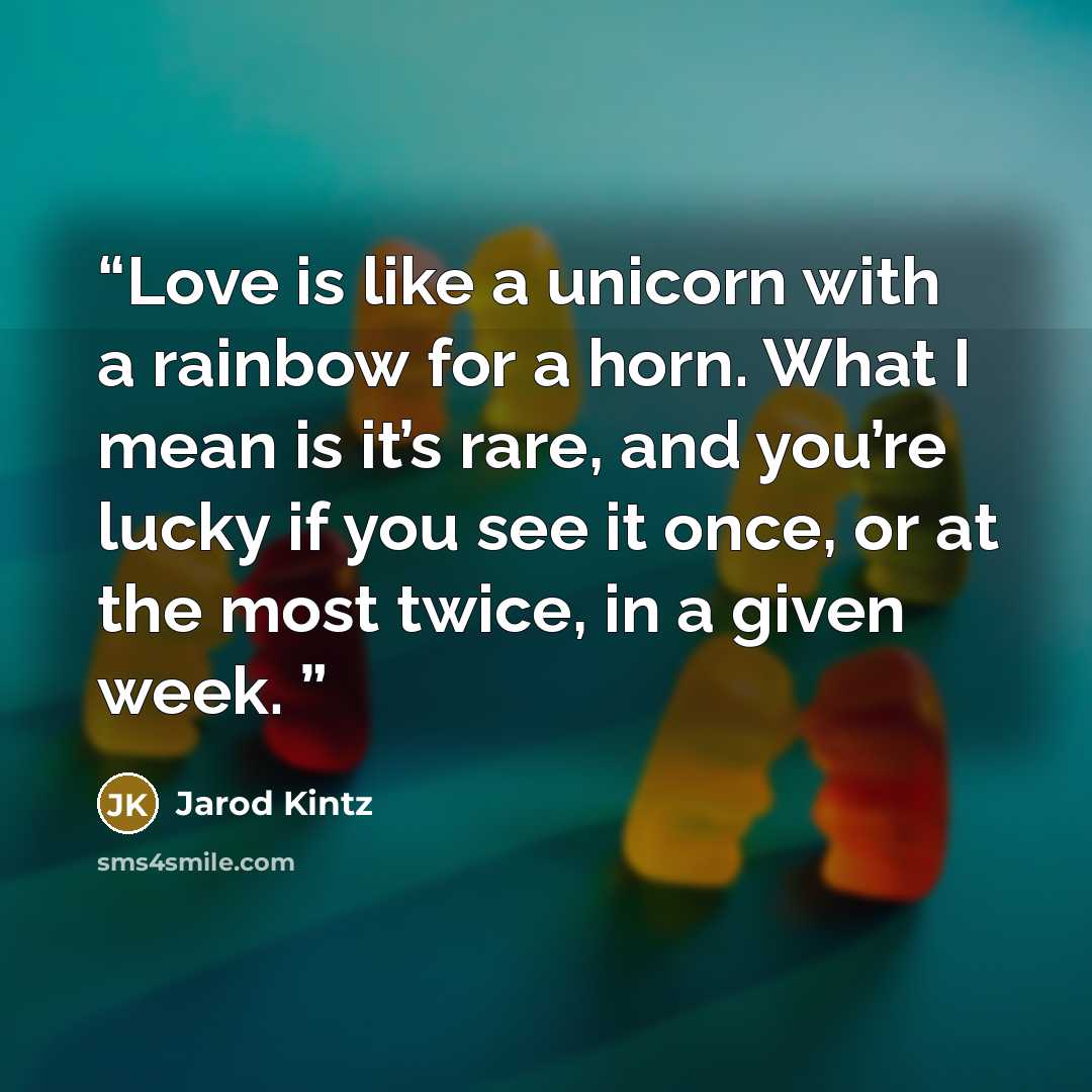 “Love is like a unicorn with a rainbow for a horn. What I mean is it’s rare, and you’re lucky if you see it once, or at the most twice, in a given week.” quote by Jarod Kintz