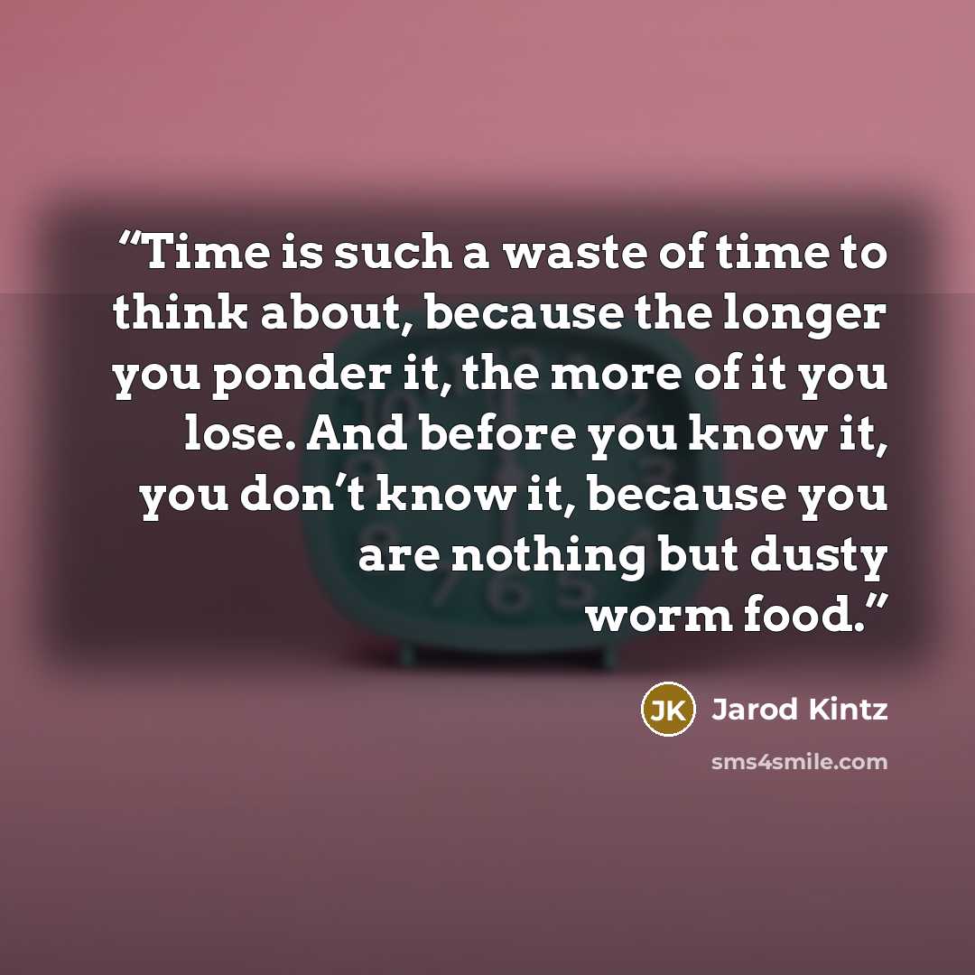 “Time is such a waste of time to think about, because the longer you ponder it, the more of it you lose. And before you know it, you don’t know it, because you are nothing but dusty worm food.” quote by Jarod Kintz