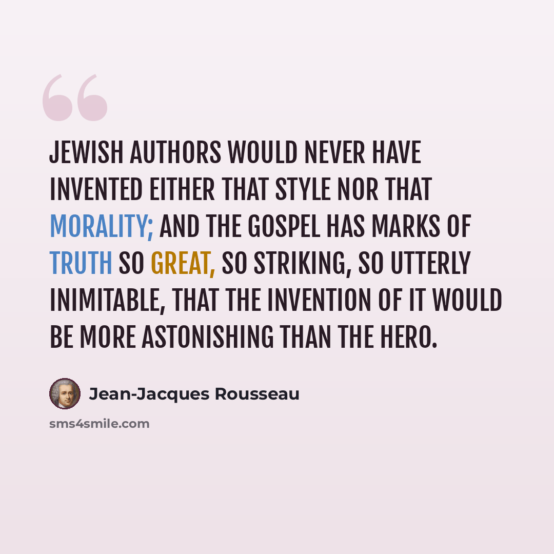 “Jewish authors would never have invented either that style nor that morality; and the Gospel has marks of truth so great, so striking, so utterly inimitable, that the invention of it would be more astonishing than the hero.” quote by Jean-Jacques Rousseau