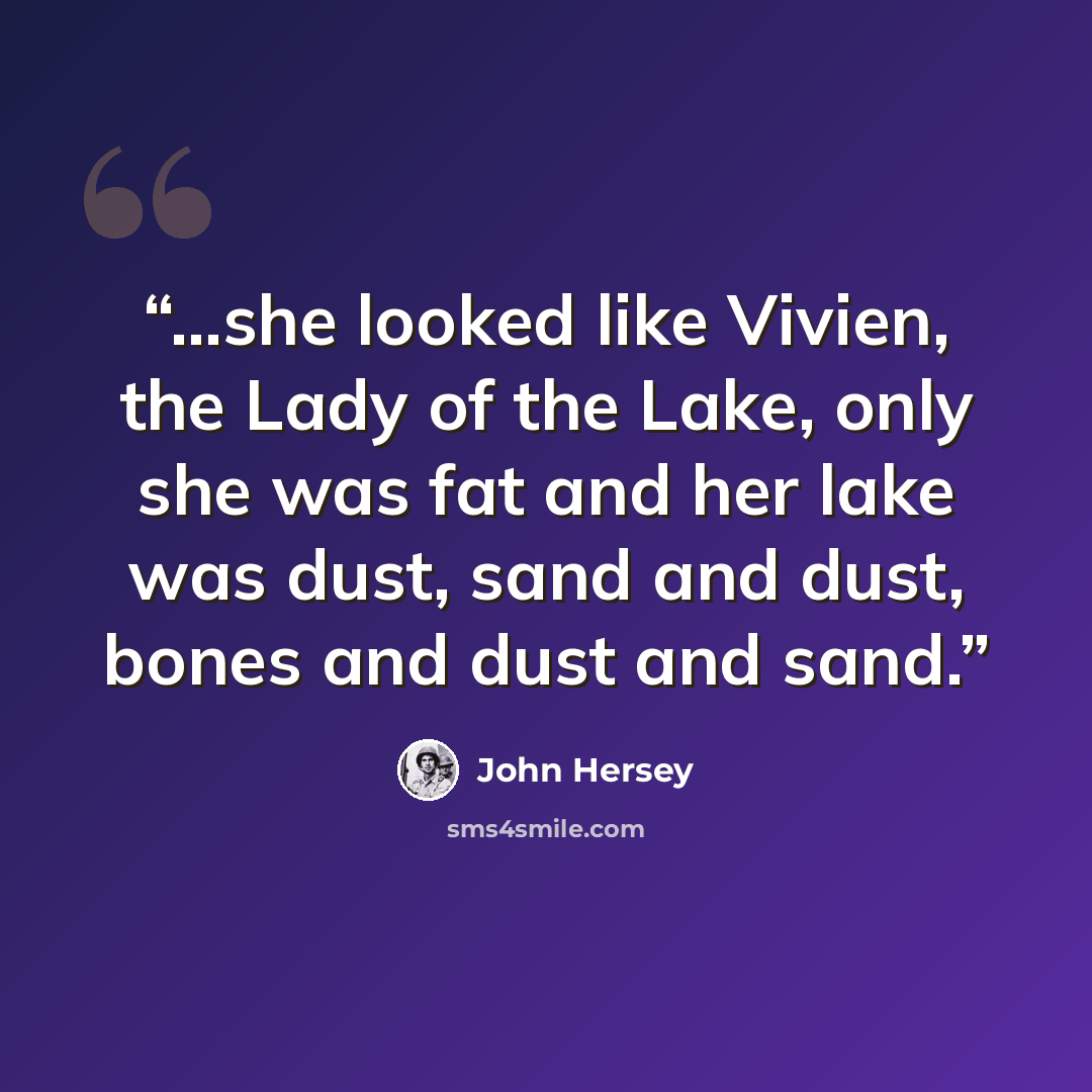 “…she looked like Vivien, the Lady of the Lake, only she was fat and her lake was dust, sand and dust, bones and dust and sand.” quote by John Hersey