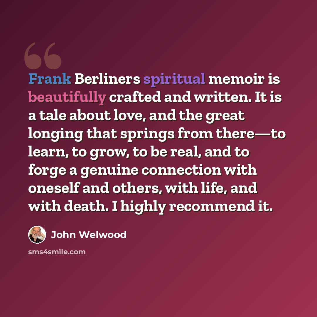 “Frank Berliners spiritual memoir is beautifully crafted and written. It is a tale about love, and the great longing that springs from there—to learn, to grow, to be real, and to forge a genuine connection with oneself and others, with life, and with death. I highly recommend it.” quote by John Welwood