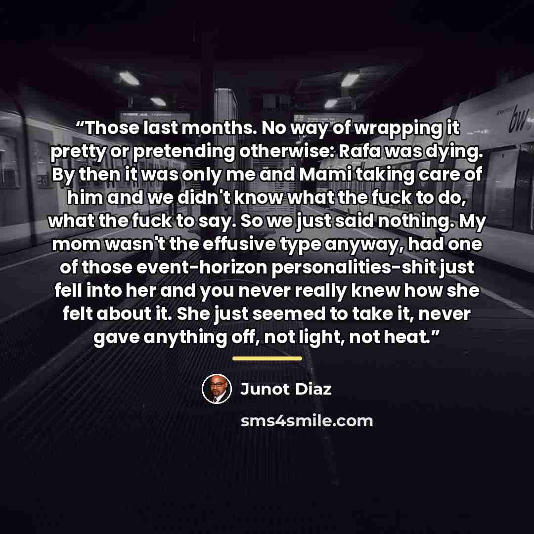 “Those last months. No way of wrapping it pretty or pretending otherwise: Rafa was dying. By then it was only me and Mami taking care of him and we didn't know what the fuck to do, what the fuck to say. So we just said nothing. My mom wasn't the effusive type anyway, had one of those event-horizon…” quote by Junot Díaz