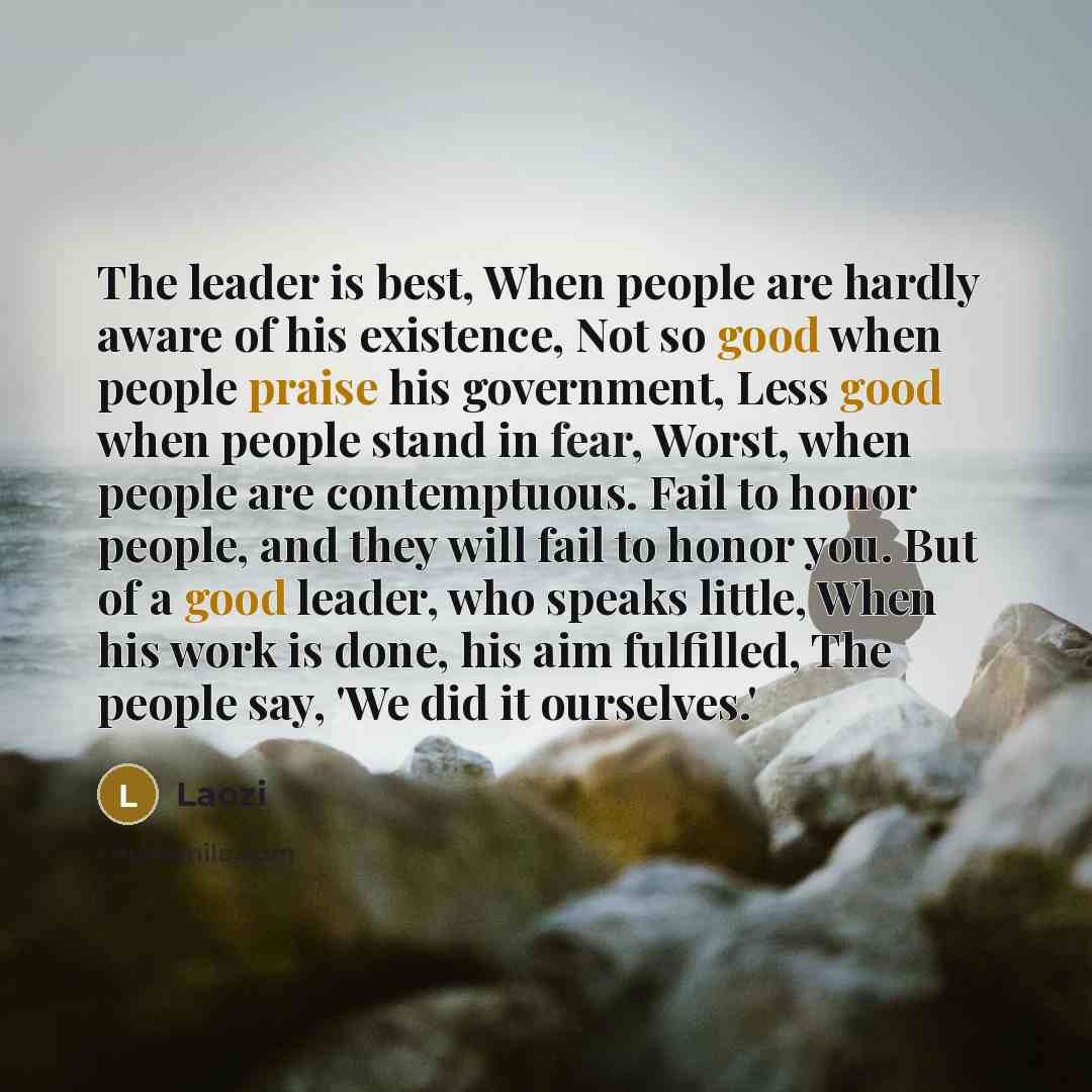 “The leader is best, When people are hardly aware of his existence, Not so good when people praise his government, Less good when people stand in fear, Worst, when people are contemptuous. Fail to honor people, and they will fail to honor you. But of a good leader, who speaks little, When his work…” quote by Laozi