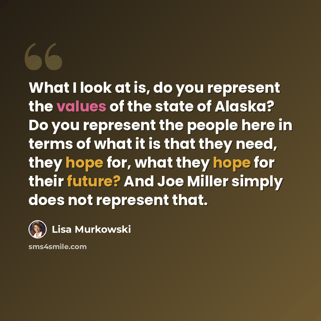 “What I look at is, do you represent the values of the state of Alaska? Do you represent the people here in terms of what it is that they need, they hope for, what they hope for their future? And Joe Miller simply does not represent that.” quote by Lisa Murkowski