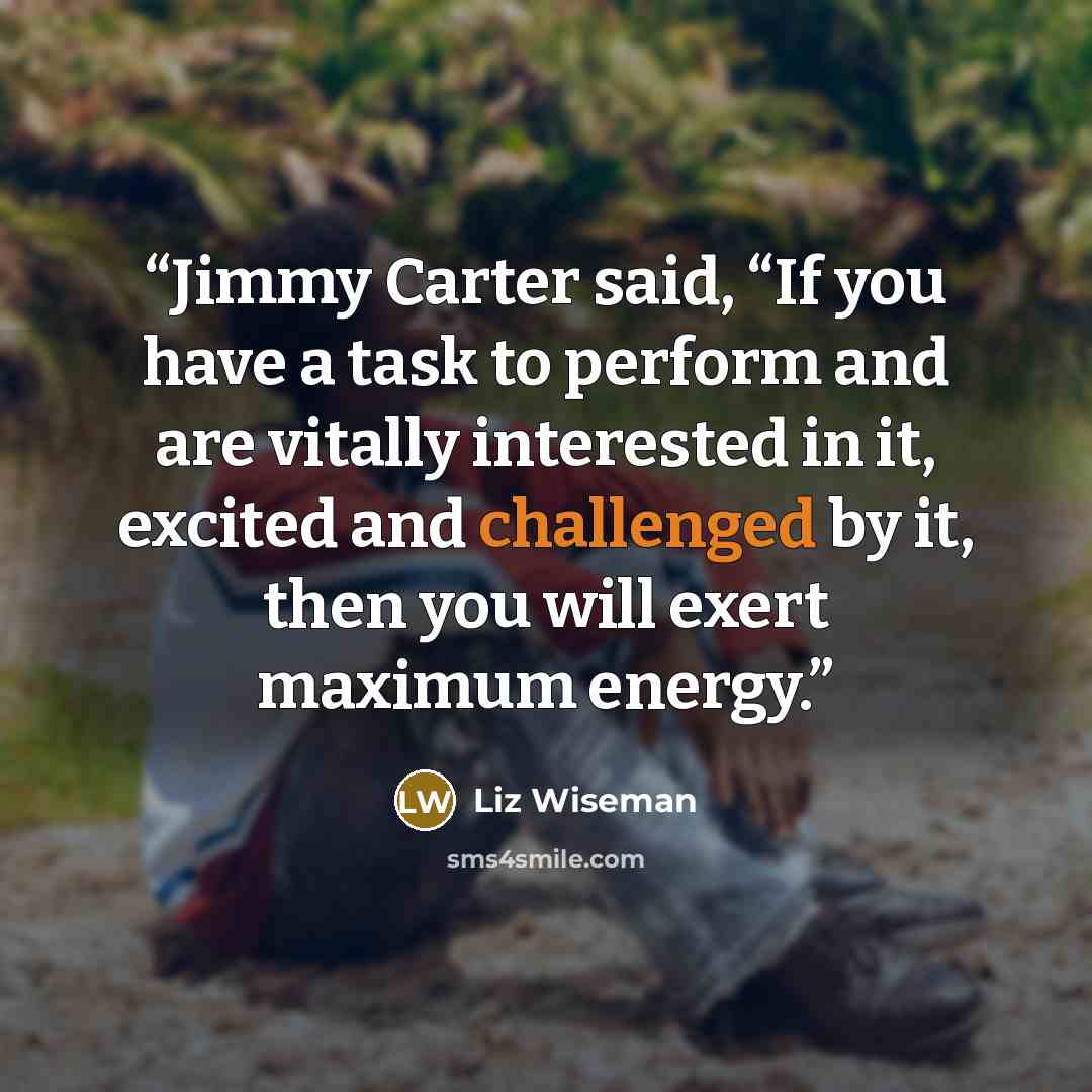 “Jimmy Carter said, “If you have a task to perform and are vitally interested in it, excited and challenged by it, then you will exert maximum energy.” quote by Liz Wiseman