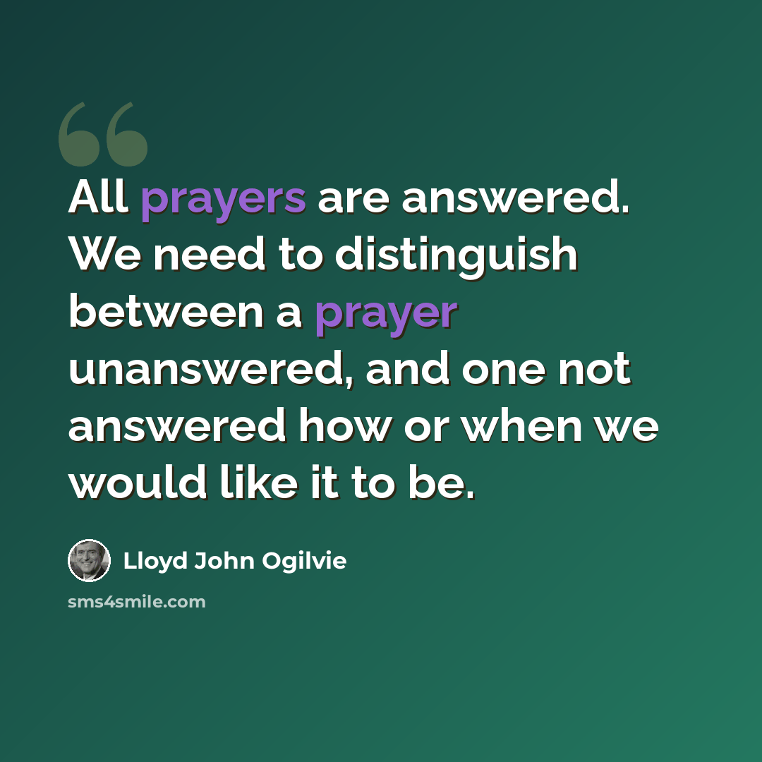 “All prayers are answered. We need to distinguish between a prayer unanswered, and one not answered how or when we would like it to be.” quote by Lloyd John Ogilvie