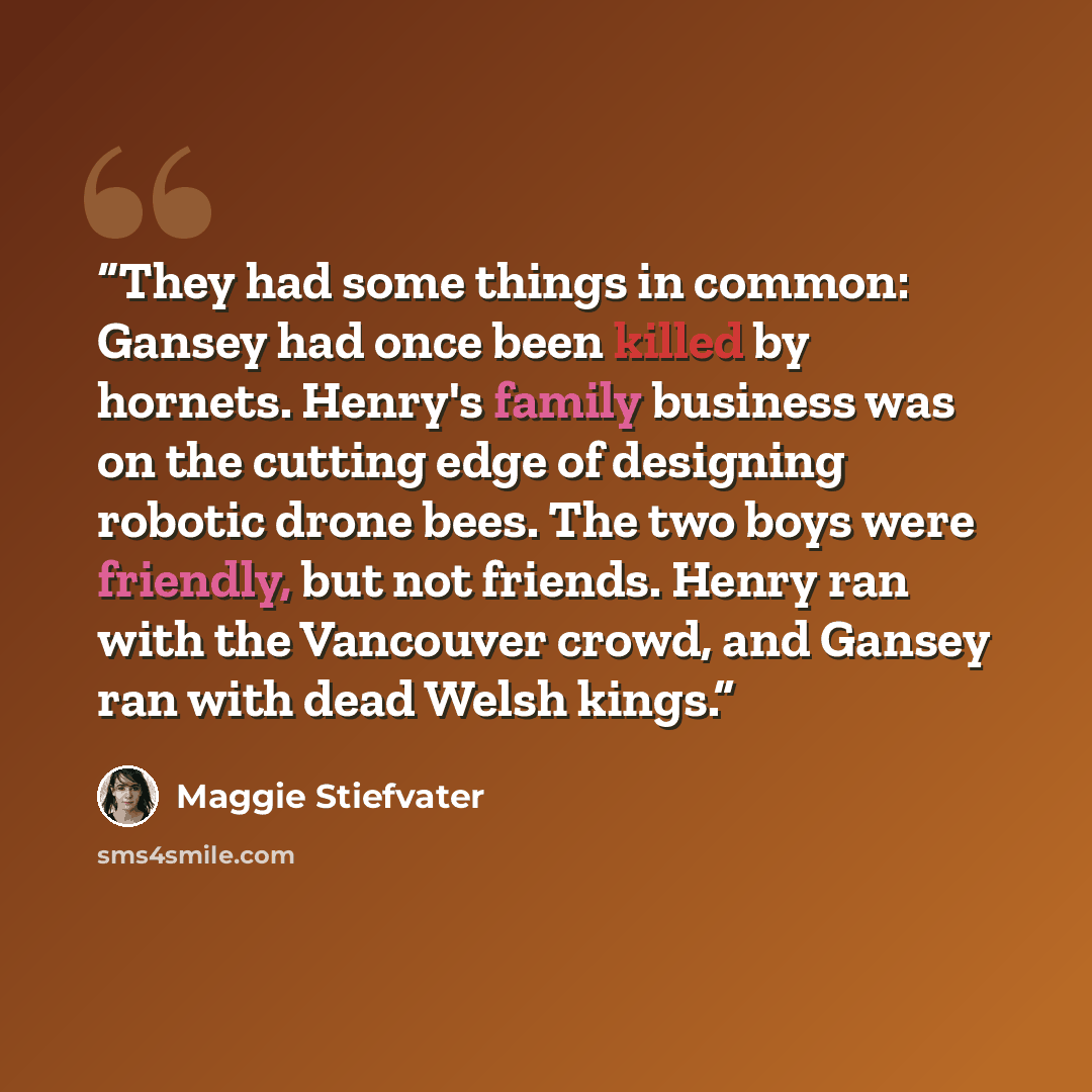“They had some things in common: Gansey had once been killed by hornets. Henry's family business was on the cutting edge of designing robotic drone bees. The two boys were friendly, but not friends. Henry ran with the Vancouver crowd, and Gansey ran with dead Welsh kings.” quote by Maggie Stiefvater