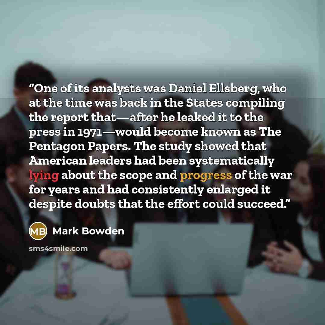 “One of its analysts was Daniel Ellsberg, who at the time was back in the States compiling the report that—after he leaked it to the press in 1971—would become known as The Pentagon Papers. The study showed that American leaders had been systematically lying about the scope and progress of the war…” quote by Mark Bowden