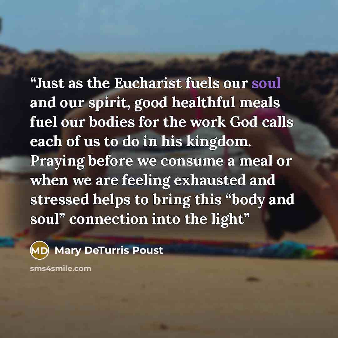 “Just as the Eucharist fuels our soul and our spirit, good healthful meals fuel our bodies for the work God calls each of us to do in his kingdom. Praying before we consume a meal or when we are feeling exhausted and stressed helps to bring this “body and soul” connection into the light” quote by Mary DeTurris Poust