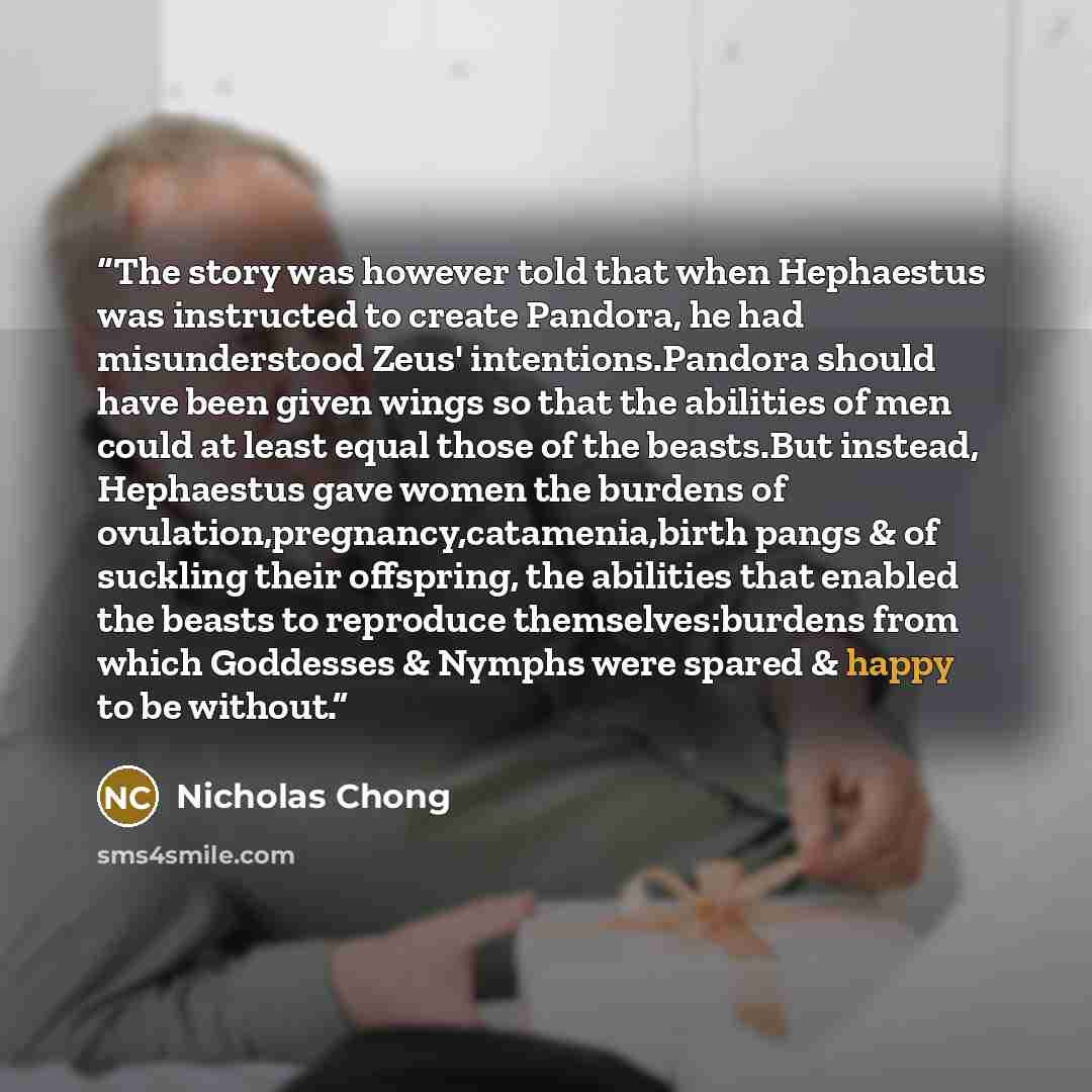 “The story was however told that when Hephaestus was instructed to create Pandora, he had misunderstood Zeus' intentions.Pandora should have been given wings so that the abilities of men could at least equal those of the beasts.But instead, Hephaestus gave women the burdens of…” quote by Nicholas Chong