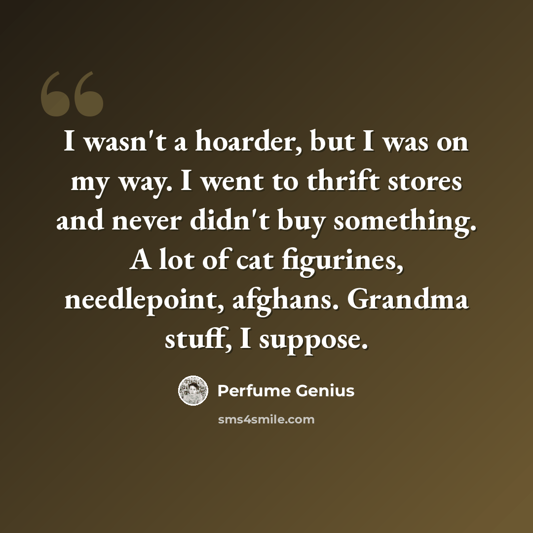 “I wasn't a hoarder, but I was on my way. I went to thrift stores and never didn't buy something. A lot of cat figurines, needlepoint, afghans. Grandma stuff, I suppose.” quote by Perfume Genius