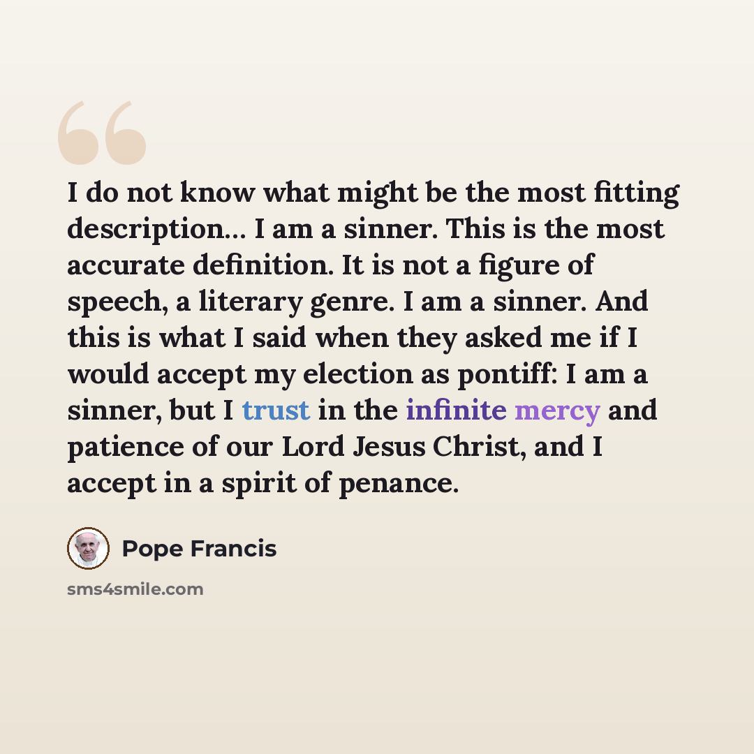 “I do not know what might be the most fitting description… I am a sinner. This is the most accurate definition. It is not a figure of speech, a literary genre. I am a sinner. And this is what I said when they asked me if I would accept my election as pontiff: I am a sinner, but I trust in the…” quote by Pope Francis
