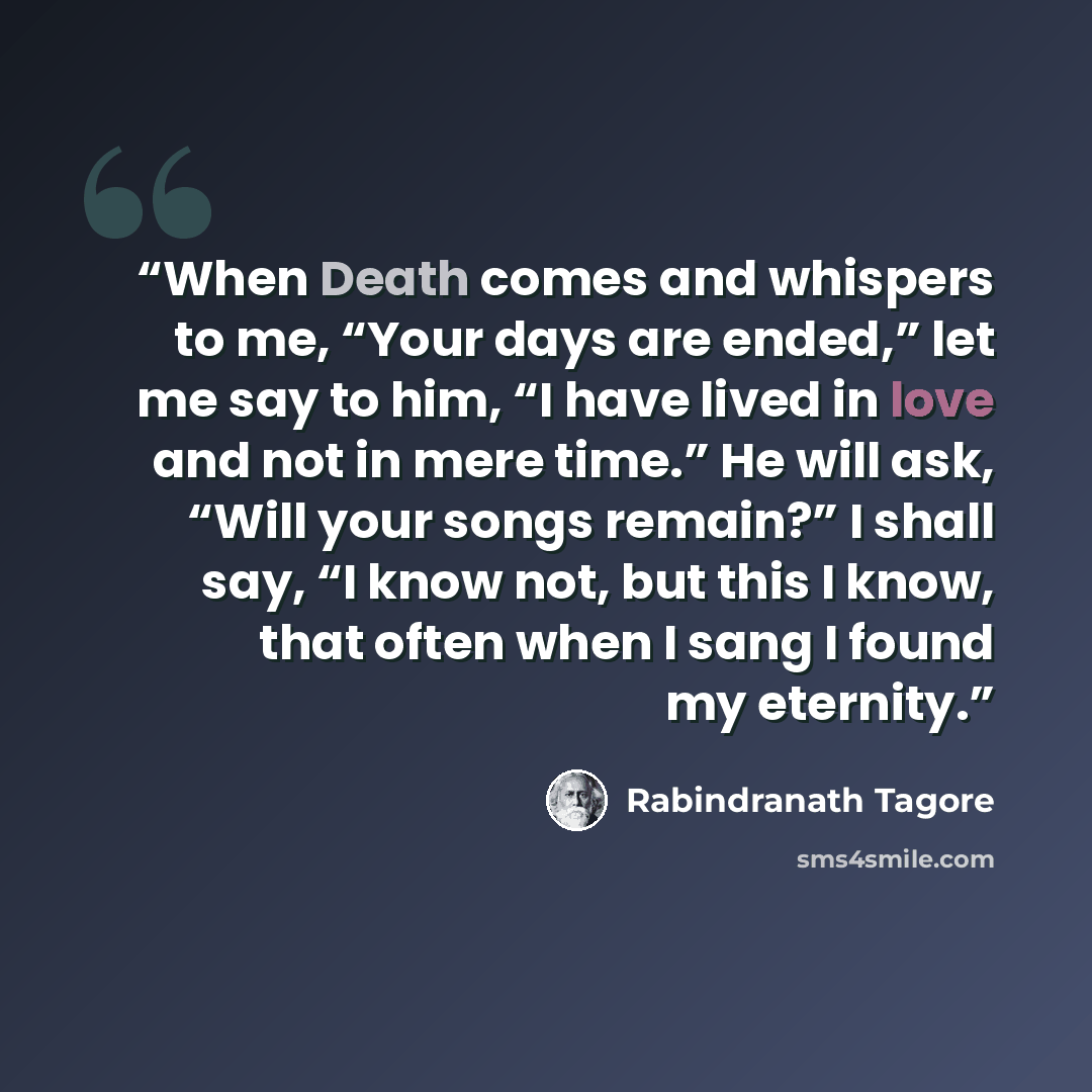 “When Death comes and whispers to me, “Your days are ended,” let me say to him, “I have lived in love and not in mere time.” He will ask, “Will your songs remain?” I shall say, “I know not, but this I know, that often when I sang I found my eternity.” quote by Rabindranath Tagore