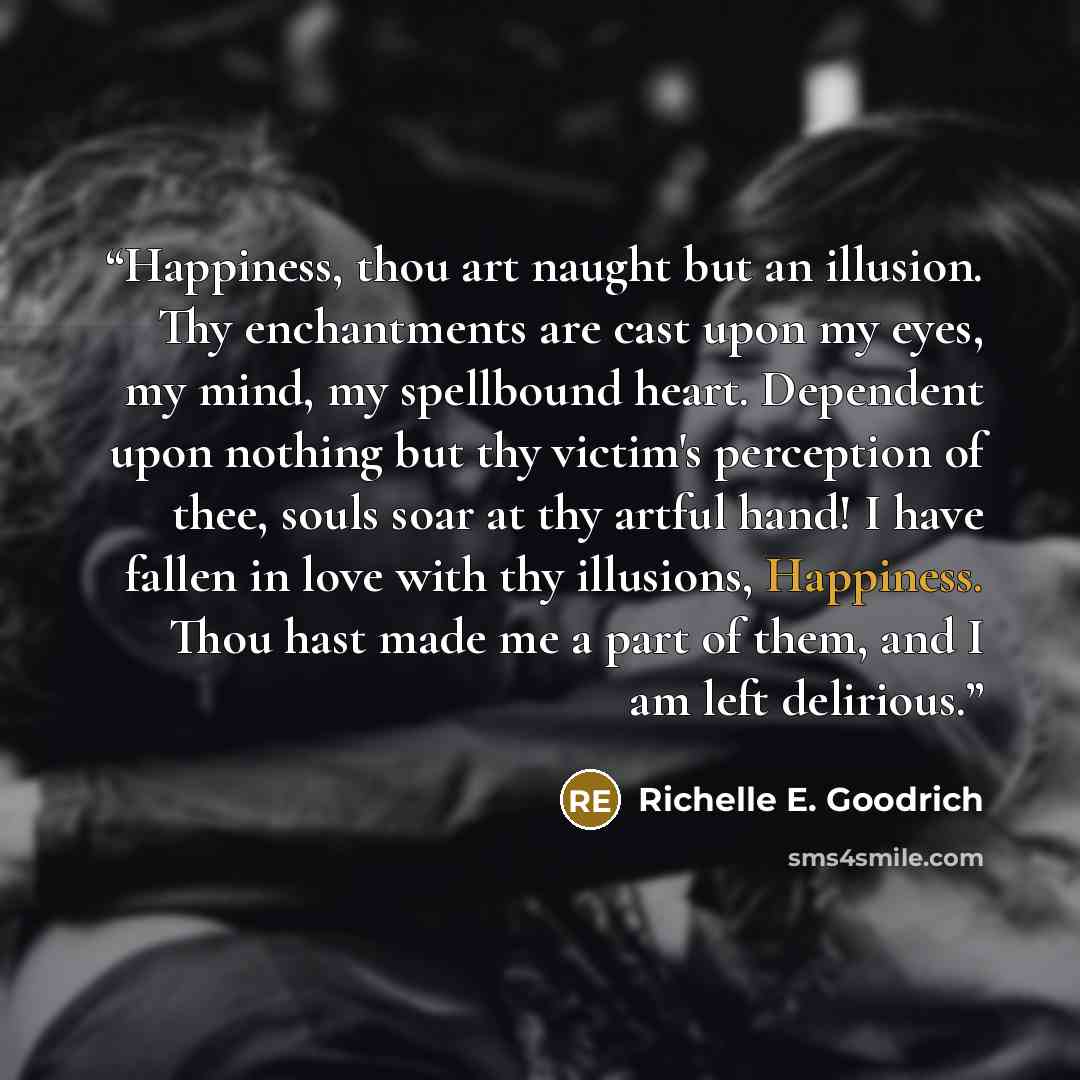 “Happiness, thou art naught but an illusion. Thy enchantments are cast upon my eyes, my mind, my spellbound heart. Dependent upon nothing but thy victim's perception of thee, souls soar at thy artful hand! I have fallen in love with thy illusions, Happiness. Thou hast made me a part of them, and I…” quote by Richelle E. Goodrich