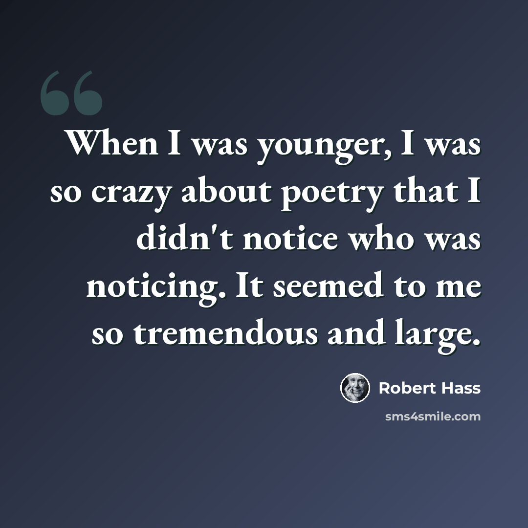 “When I was younger, I was so crazy about poetry that I didn't notice who was noticing. It seemed to me so tremendous and large.” quote by Robert Hass