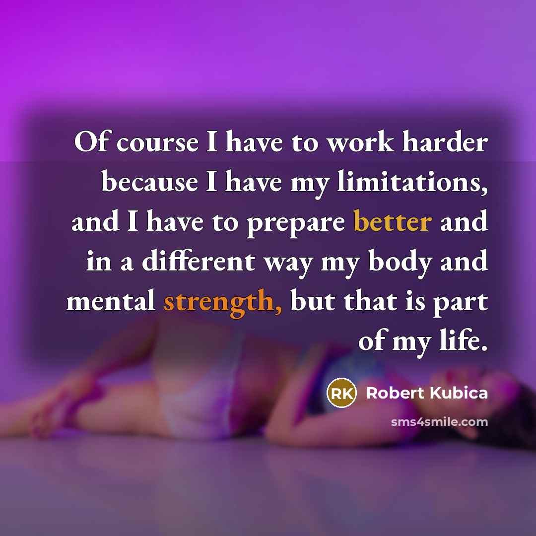 “Of course I have to work harder because I have my limitations, and I have to prepare better and in a different way my body and mental strength, but that is part of my life.” quote by Robert Kubica