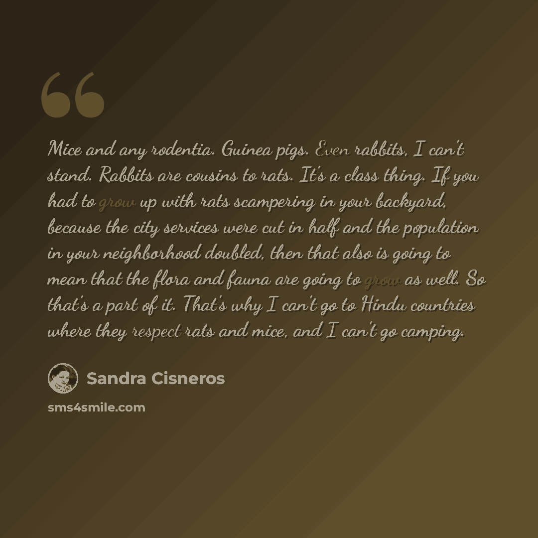 “Mice and any rodentia. Guinea pigs. Even rabbits, I can't stand. Rabbits are cousins to rats. It's a class thing. If you had to grow up with rats scampering in your backyard, because the city services were cut in half and the population in your neighborhood doubled, then that also is going to mean…” quote by Sandra Cisneros