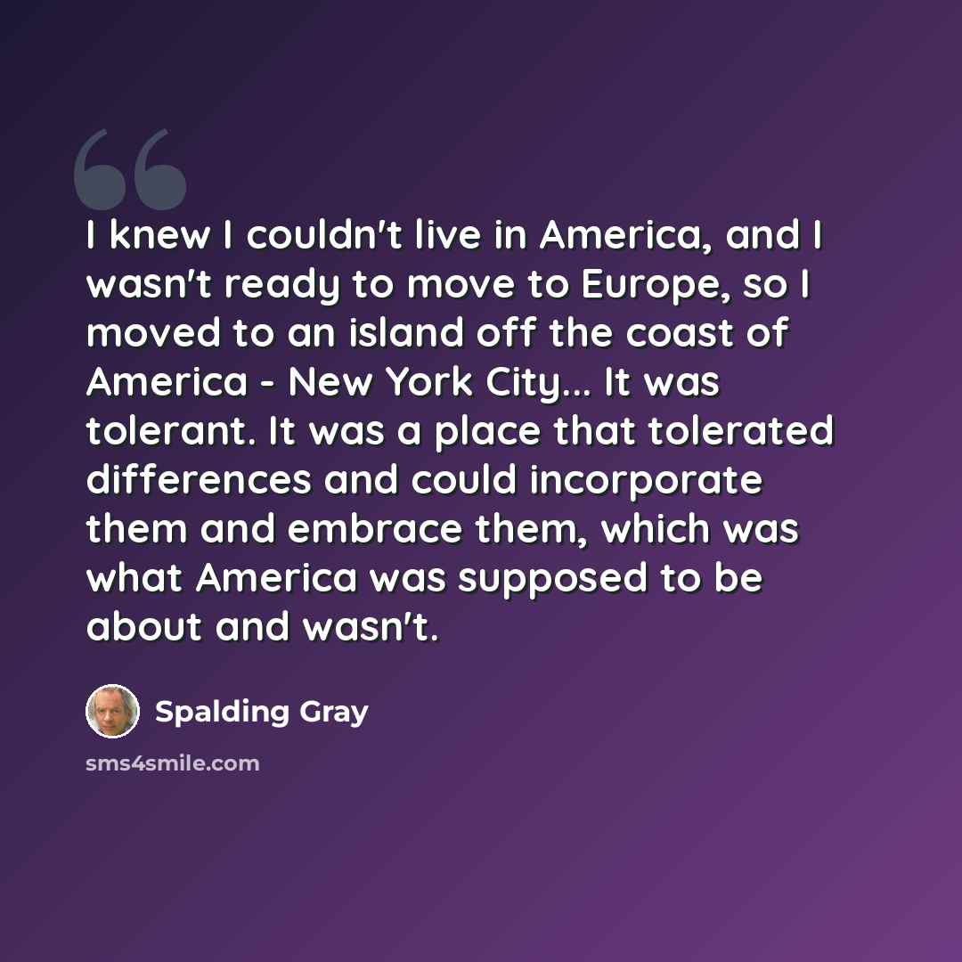 “I knew I couldn't live in America, and I wasn't ready to move to Europe, so I moved to an island off the coast of America - New York City... It was tolerant. It was a place that tolerated differences and could incorporate them and embrace them, which was what America was supposed to be about and…” quote by Spalding Gray