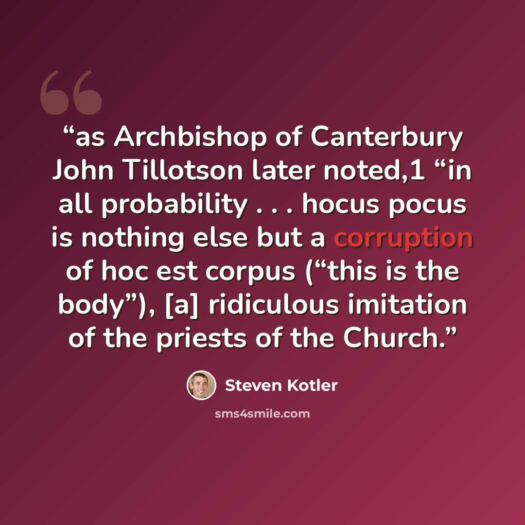 “as Archbishop of Canterbury John Tillotson later noted,1 “in all probability . . . hocus pocus is nothing else but a corruption of hoc est corpus (“this is the body”), [a] ridiculous imitation of the priests of the Church.” quote by Steven Kotler