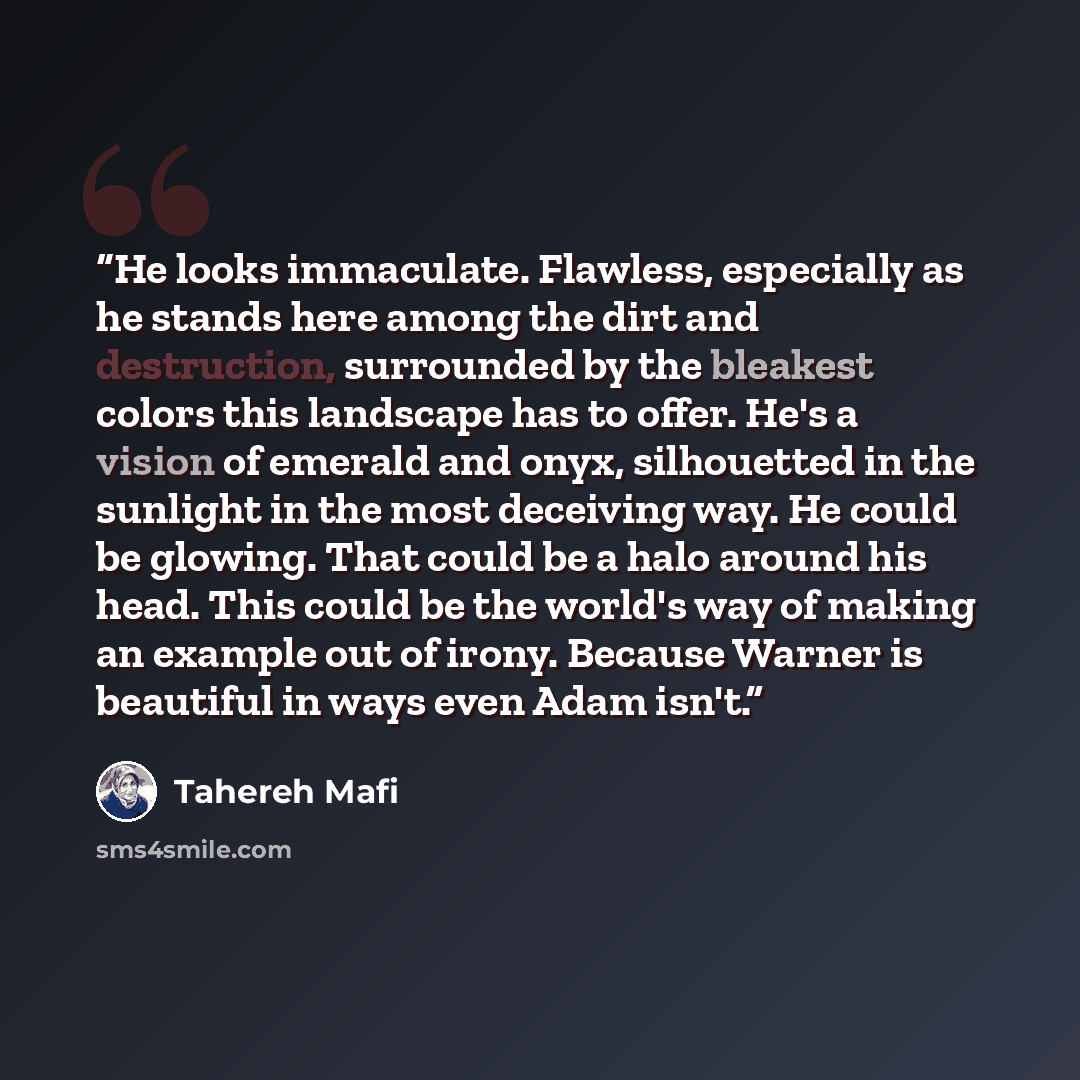 “He looks immaculate. Flawless, especially as he stands here among the dirt and destruction, surrounded by the bleakest colors this landscape has to offer. He's a vision of emerald and onyx, silhouetted in the sunlight in the most deceiving way. He could be glowing. That could be a halo around his…” quote by Tahereh Mafi