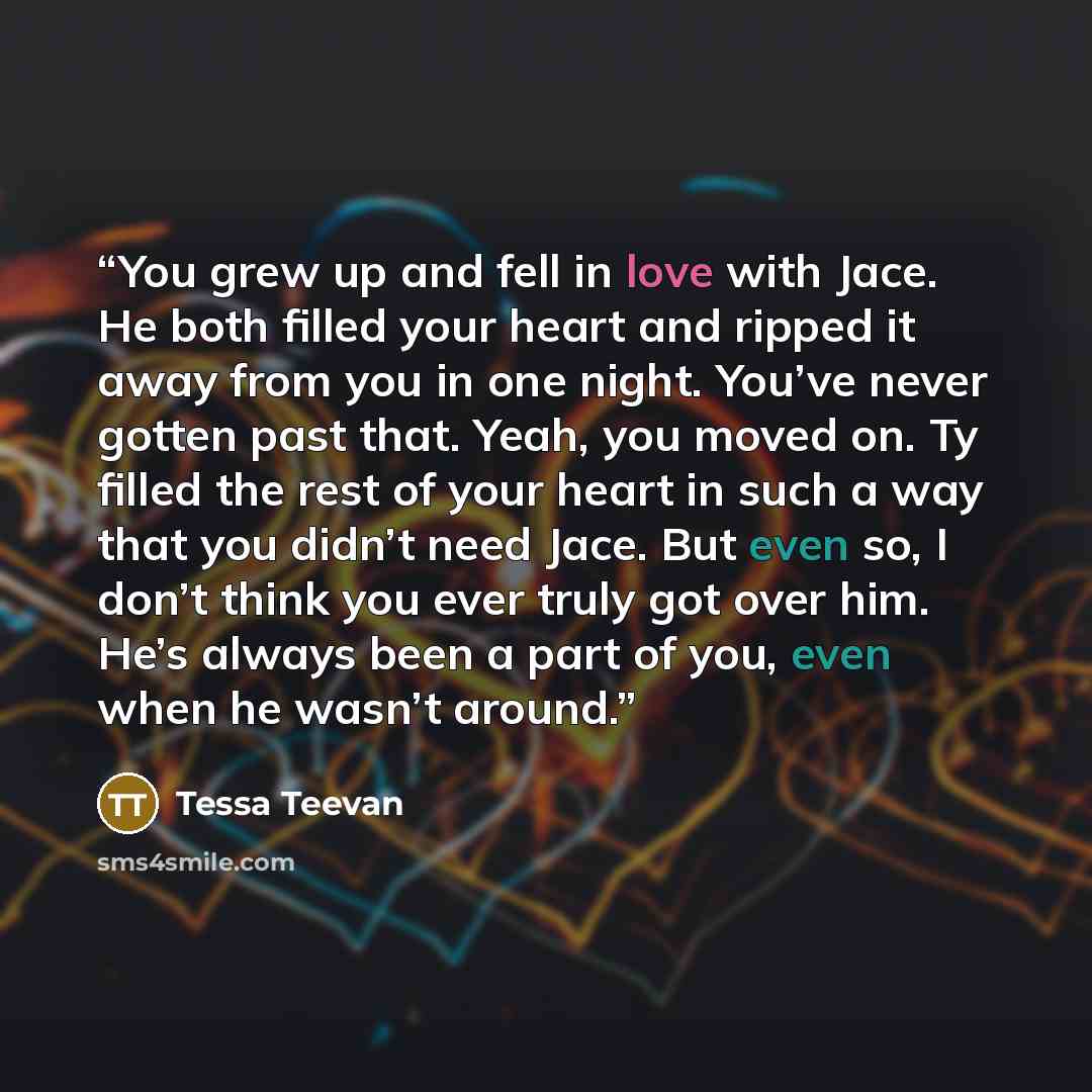 “You grew up and fell in love with Jace. He both filled your heart and ripped it away from you in one night. You’ve never gotten past that. Yeah, you moved on. Ty filled the rest of your heart in such a way that you didn’t need Jace. But even so, I don’t think you ever truly got over him. He’s…” quote by Tessa Teevan