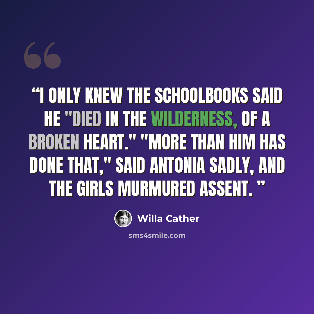 “I only knew the schoolbooks said he "died in the wilderness, of a broken heart." "More than him has done that," said Antonia sadly, and the girls murmured assent.” quote by Willa Cather