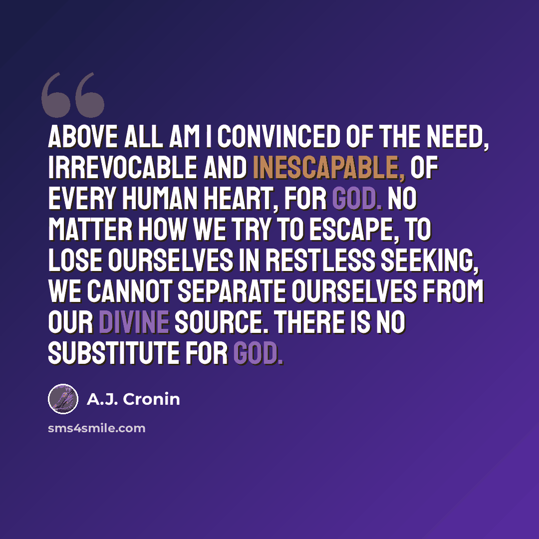 “Above all am I convinced of the need, irrevocable and inescapable, of every human heart, for God. No matter how we try to escape, to lose ourselves in restless seeking, we cannot separate ourselves from our divine source. There is no substitute for God.” quote by A.J. Cronin