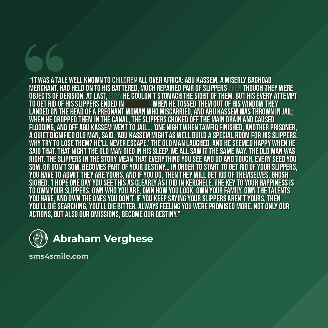 “It was a tale well known to children all over Africa: Abu Kassem, a miserly Baghdad merchant, had held on to his battered, much repaired pair of slippers even though they were objects of derision. At last, even he couldn't stomach the sight of them. But his every attempt to get rid of his slippers…” quote by Abraham Verghese