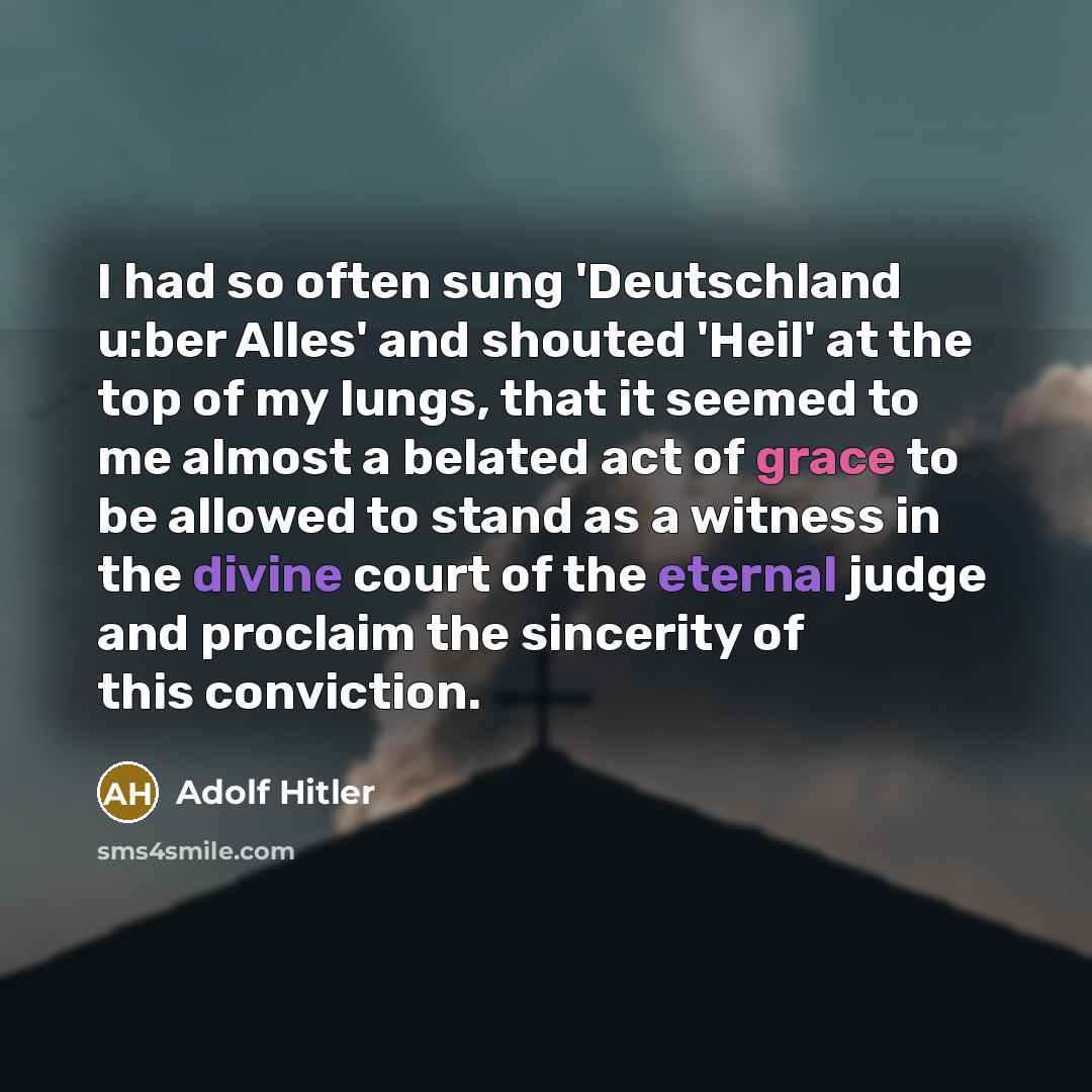 “I had so often sung 'Deutschland u:ber Alles' and shouted 'Heil' at the top of my lungs, that it seemed to me almost a belated act of grace to be allowed to stand as a witness in the divine court of the eternal judge and proclaim the sincerity of this conviction.” quote by Adolf Hitler