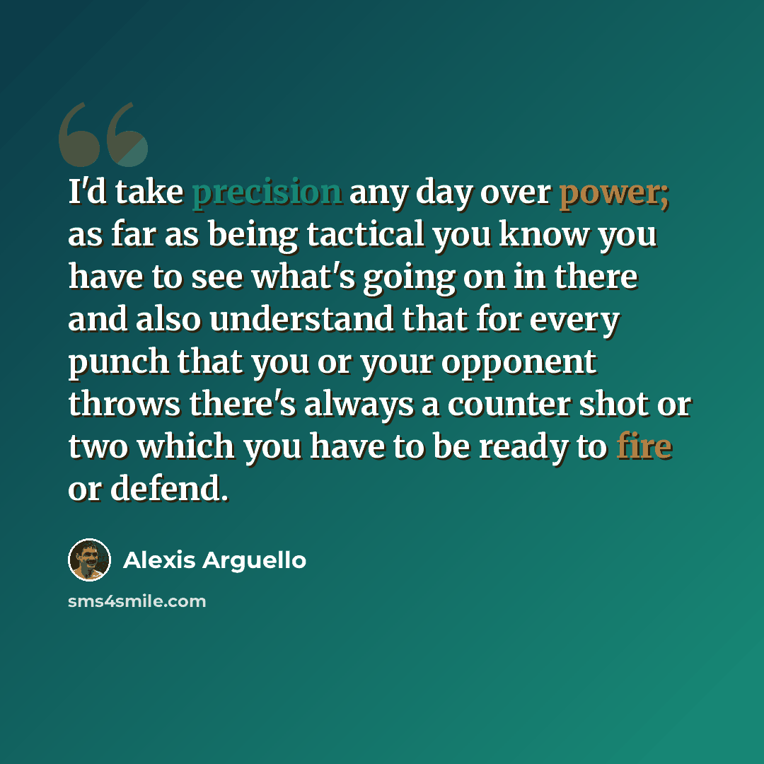 “I'd take precision any day over power; as far as being tactical you know you have to see what's going on in there and also understand that for every punch that you or your opponent throws there's always a counter shot or two which you have to be ready to fire or defend.” quote by Alexis Arguello
