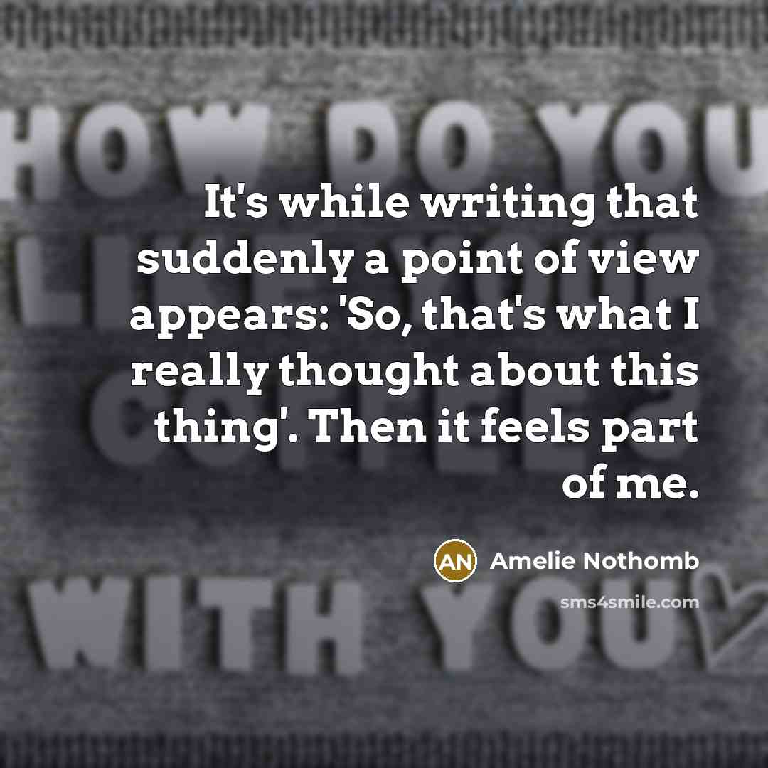“It's while writing that suddenly a point of view appears: 'So, that's what I really thought about this thing'. Then it feels part of me.” quote by Amelie Nothomb