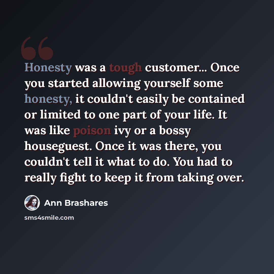 “Honesty was a tough customer... Once you started allowing yourself some honesty, it couldn't easily be contained or limited to one part of your life. It was like poison ivy or a bossy houseguest. Once it was there, you couldn't tell it what to do. You had to really fight to keep it from taking over.” quote by Ann Brashares