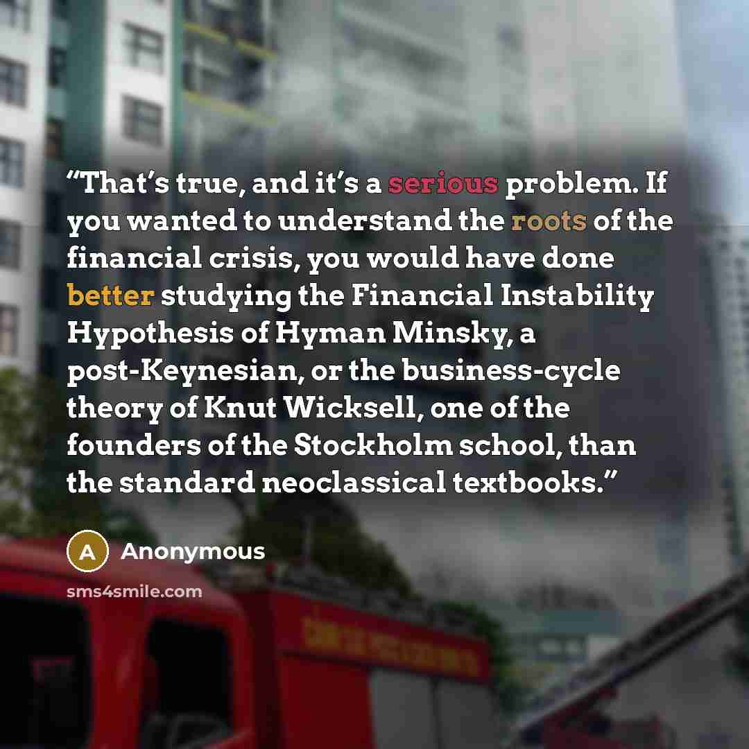 “That’s true, and it’s a serious problem. If you wanted to understand the roots of the financial crisis, you would have done better studying the Financial Instability Hypothesis of Hyman Minsky, a post-Keynesian, or the business-cycle theory of Knut Wicksell, one of the founders of the Stockholm…” quote by Anonymous